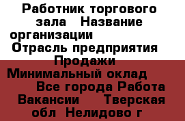 Работник торгового зала › Название организации ­ Team PRO 24 › Отрасль предприятия ­ Продажи › Минимальный оклад ­ 30 000 - Все города Работа » Вакансии   . Тверская обл.,Нелидово г.